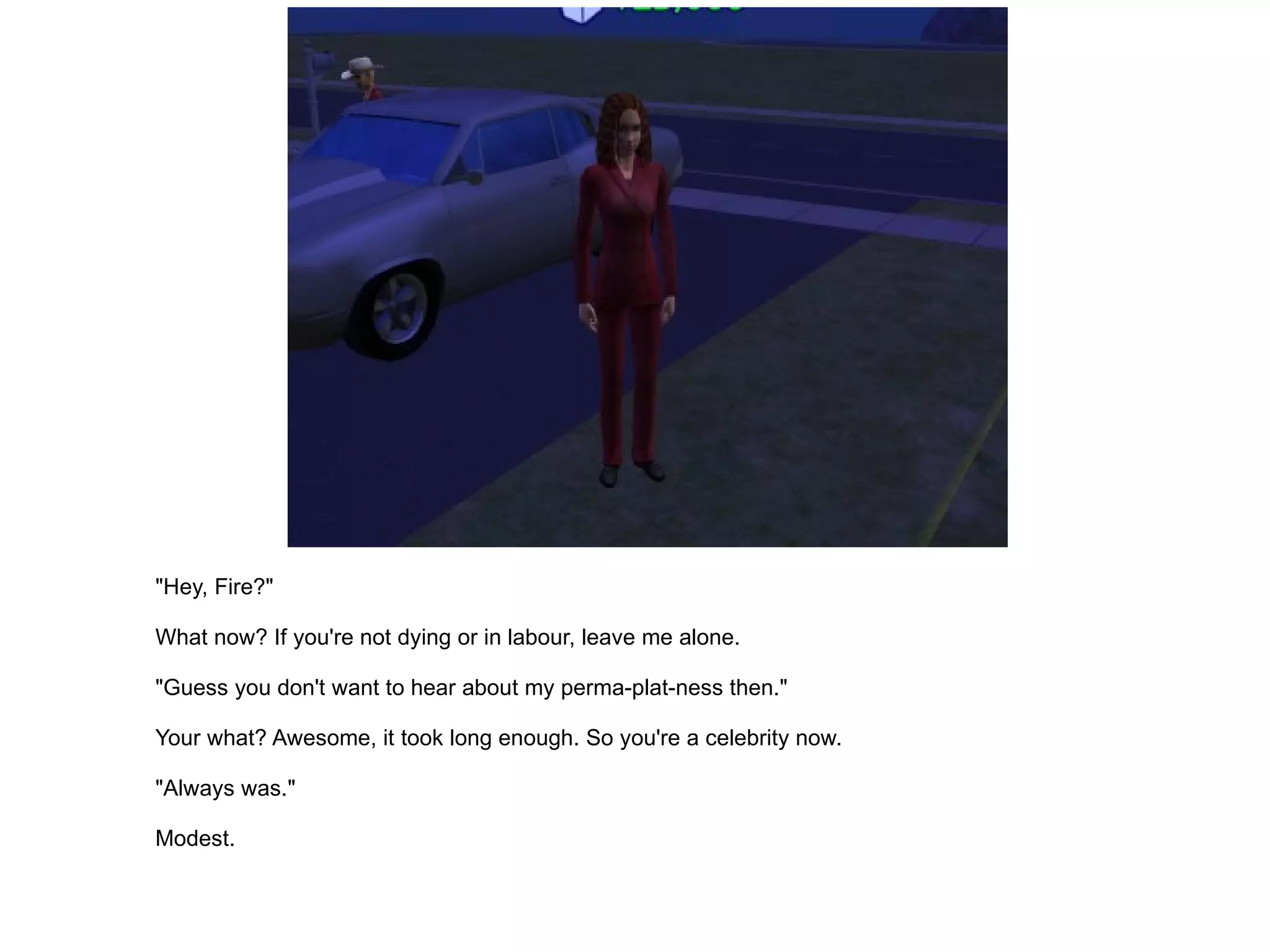 "Hey, Fire?" What now? If you're not dying or in labour, leave me alone. "Guess you don't want to hear about my perma-plat-ness then." Your what? Awesome, it took long enough. So you're a celebrity now. "Always was." Modest. 