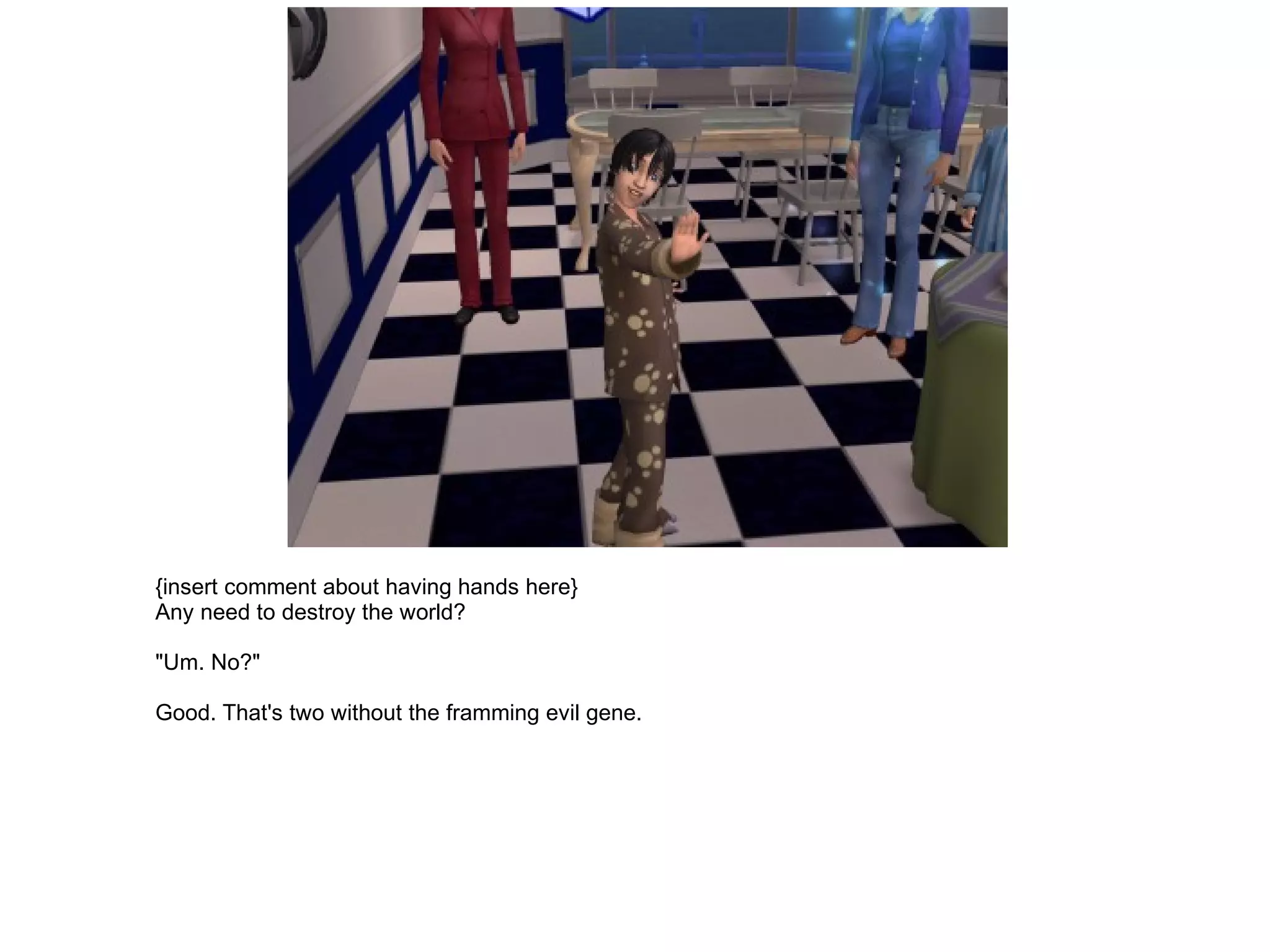 {insert comment about having hands here} Any need to destroy the world? "Um. No?" Good. That's two without the framming evil gene. 