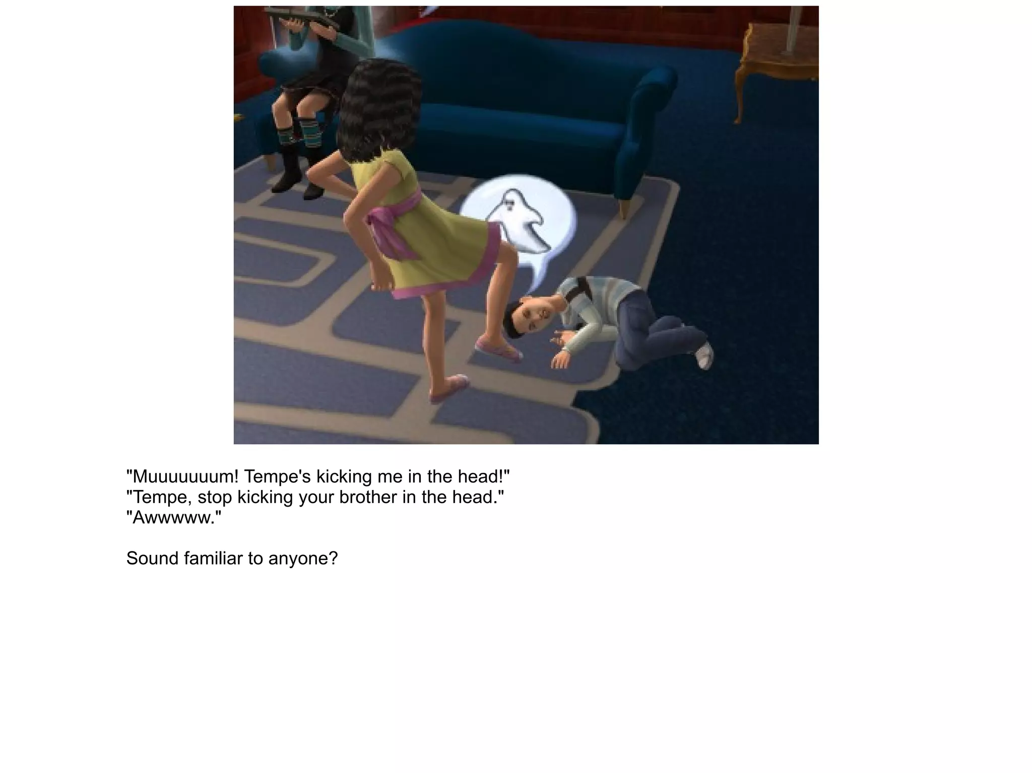 "Muuuuuuum! Tempe's kicking me in the head!" "Tempe, stop kicking your brother in the head." "Awwwww." Sound familiar to anyone? 