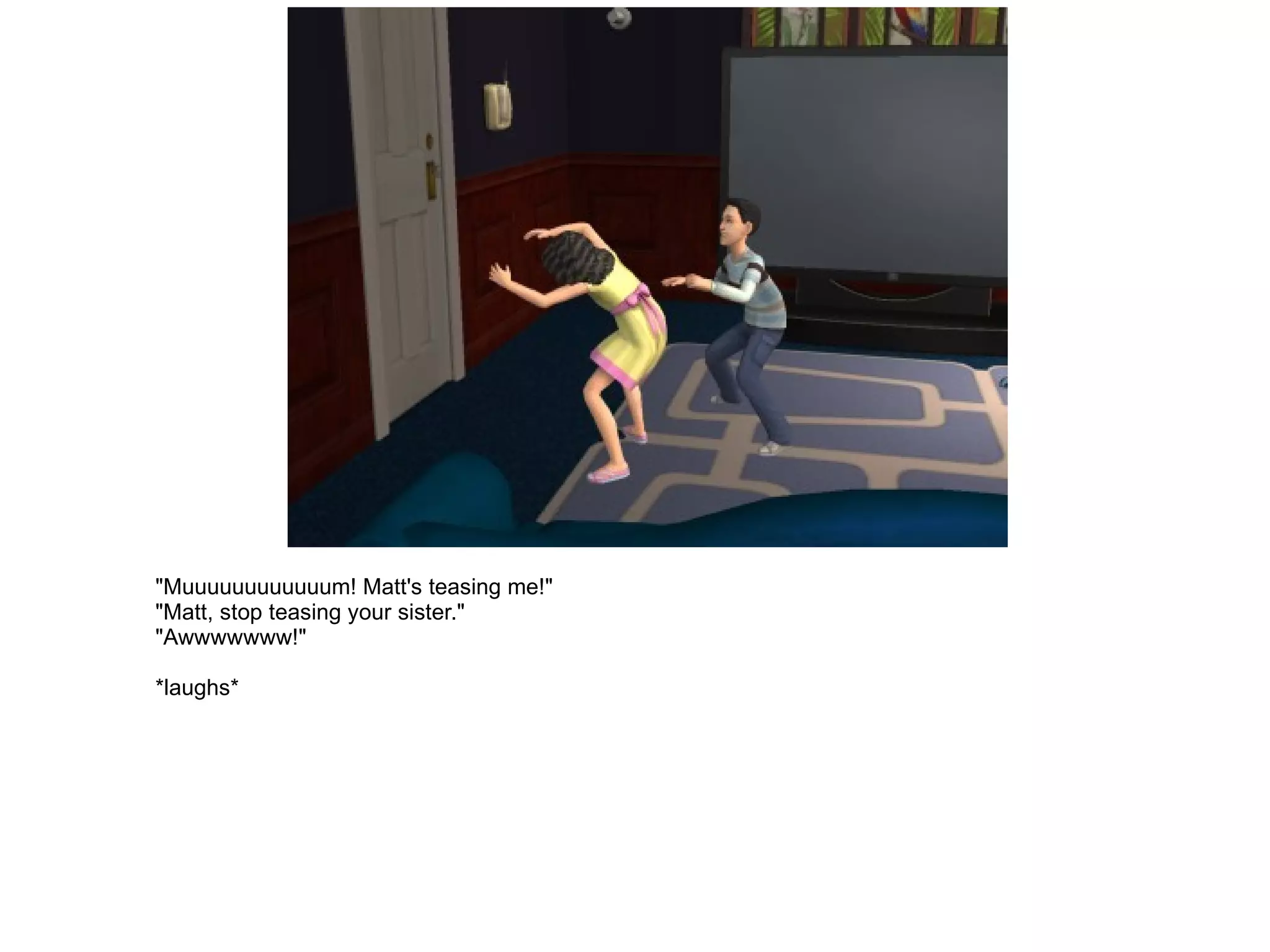 "Muuuuuuuuuuuum! Matt's teasing me!" "Matt, stop teasing your sister." "Awwwwwww!" *laughs* 