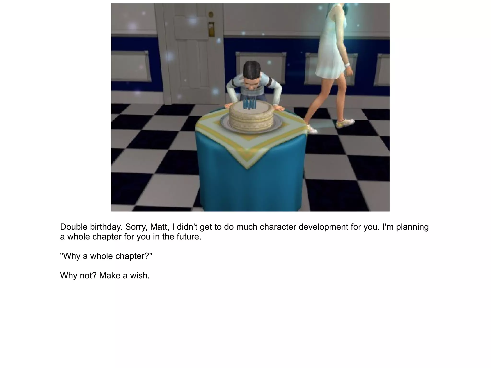 Double birthday. Sorry, Matt, I didn't get to do much character development for you. I'm planning a whole chapter for you in the future. "Why a whole chapter?" Why not? Make a wish. 