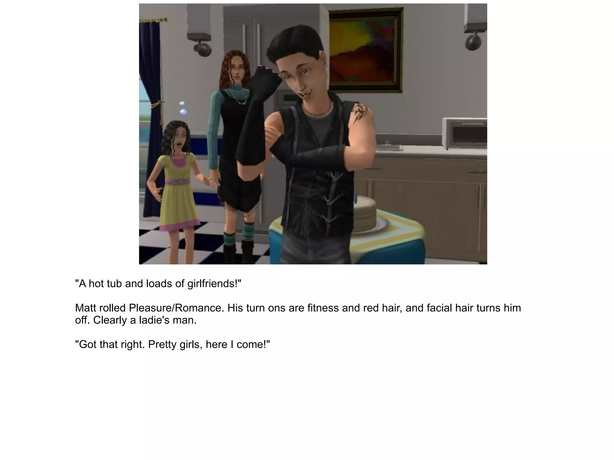 "A hot tub and loads of girlfriends!" Matt rolled Pleasure/Romance. His turn ons are fitness and red hair, and facial hair turns him off. Clearly a ladie's man. "Got that right. Pretty girls, here I come!" 