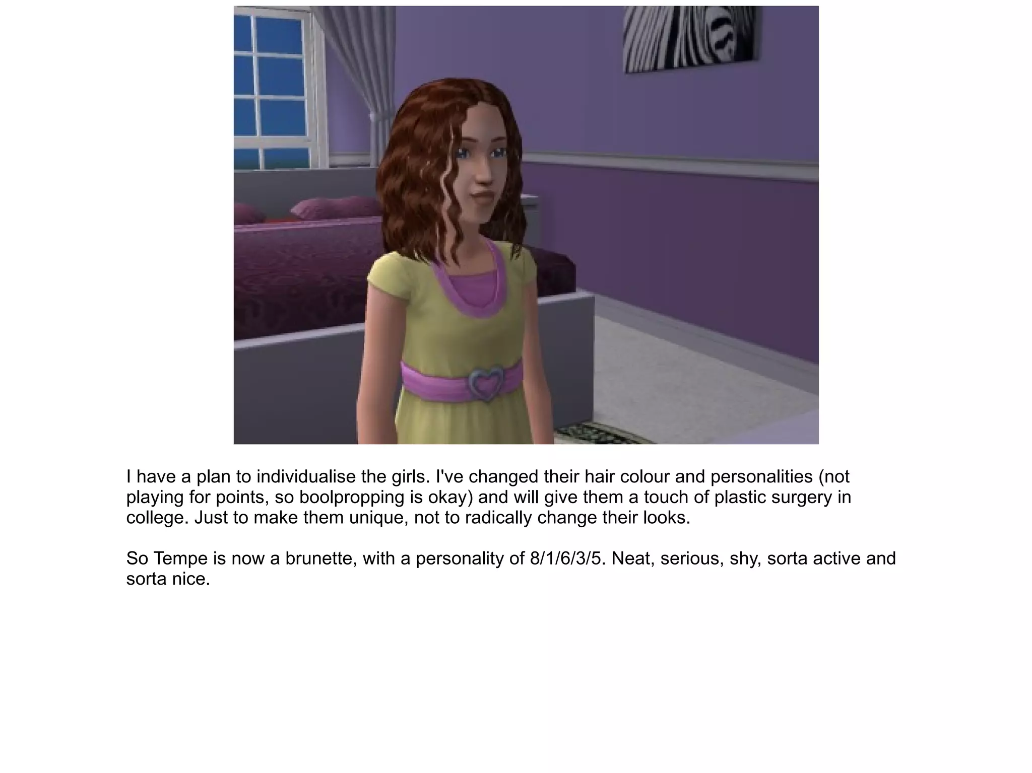 I have a plan to individualise the girls. I've changed their hair colour and personalities (not playing for points, so boolpropping is okay) and will give them a touch of plastic surgery in college. Just to make them unique, not to radically change their looks. So Tempe is now a brunette, with a personality of 8/1/6/3/5. Neat, serious, shy, sorta active and sorta nice. 