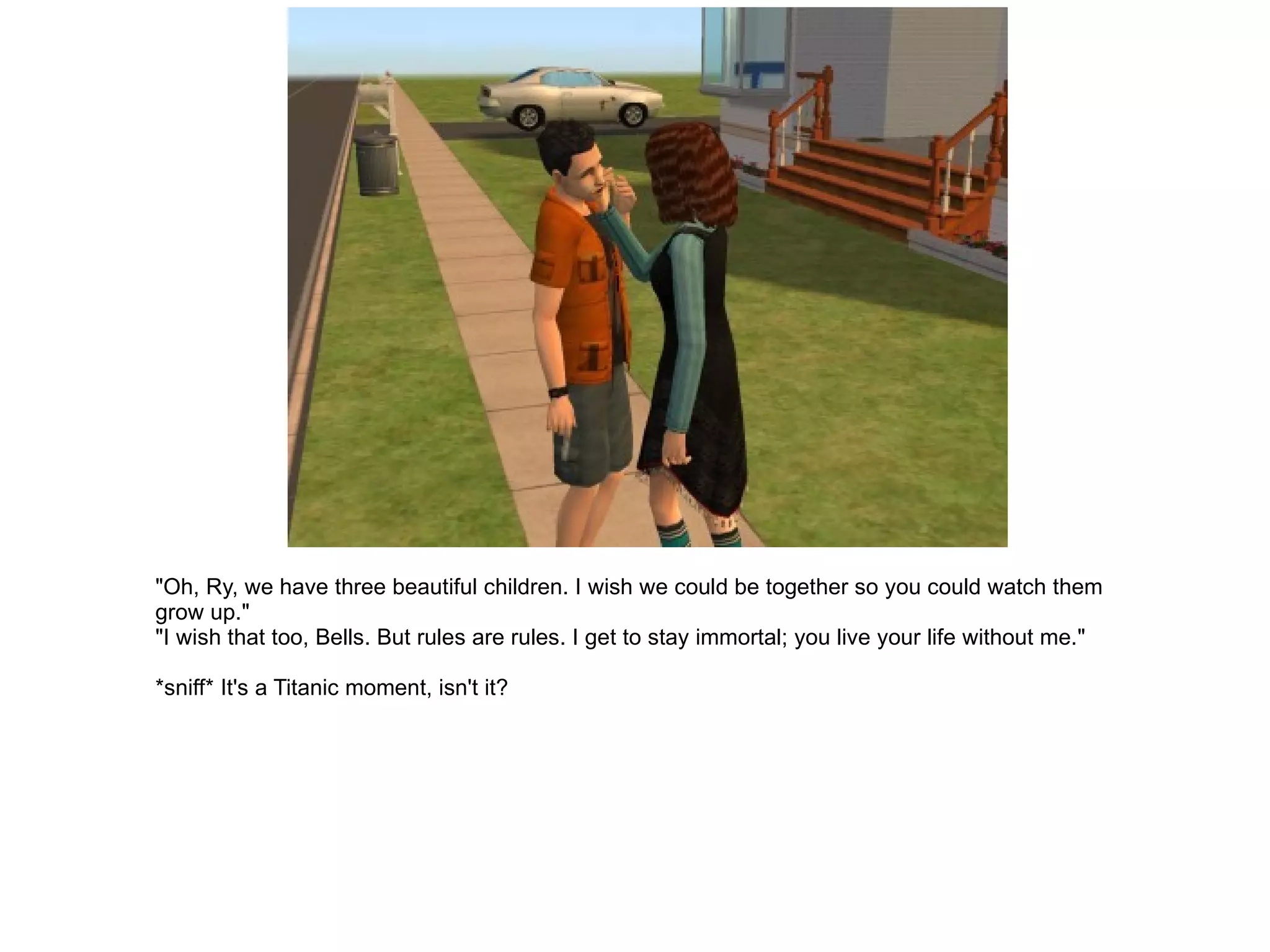 "Oh, Ry, we have three beautiful children. I wish we could be together so you could watch them grow up." "I wish that too, Bells. But rules are rules. I get to stay immortal; you live your life without me." *sniff* It's a Titanic moment, isn't it? 
