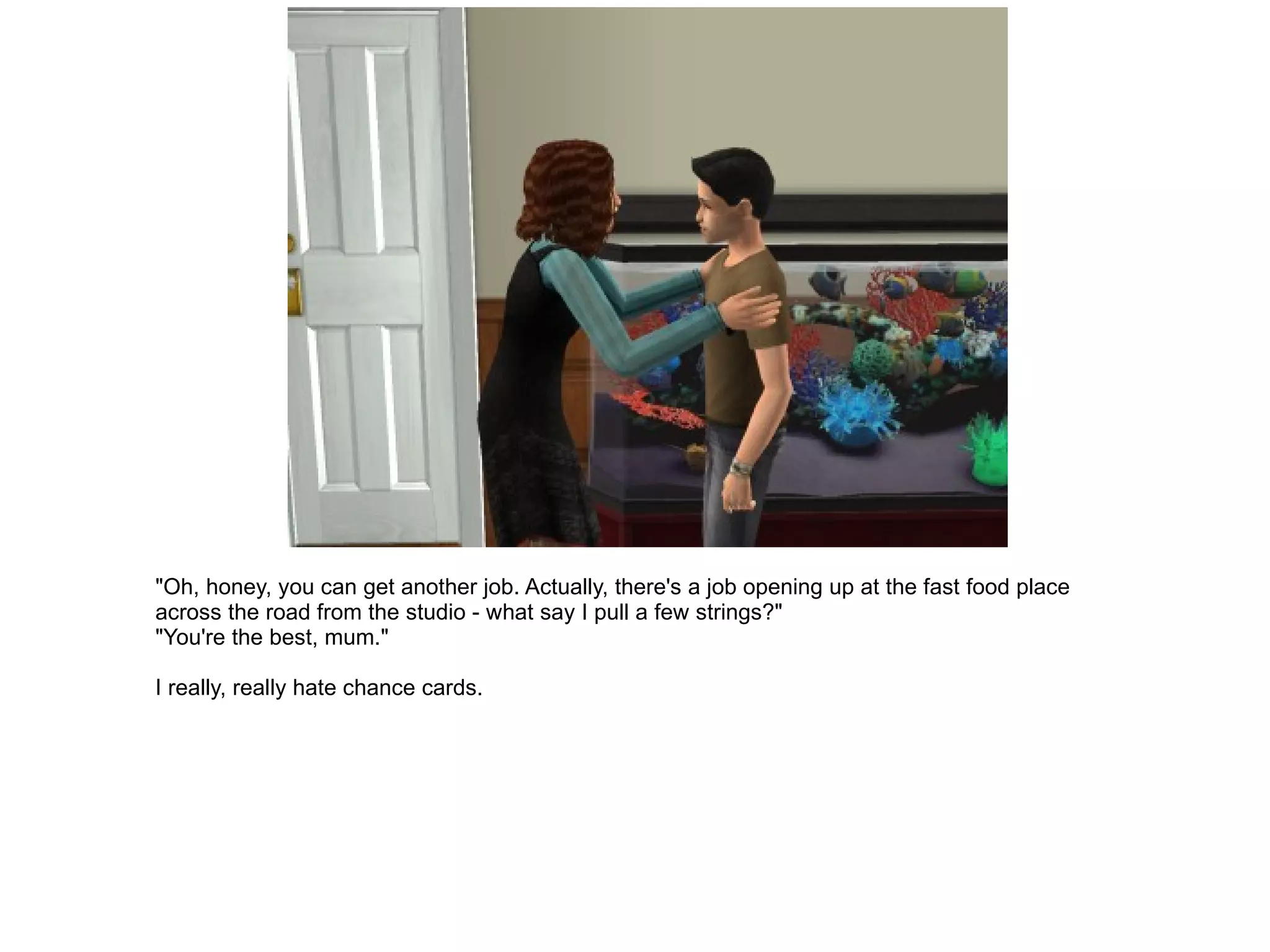 "Oh, honey, you can get another job. Actually, there's a job opening up at the fast food place across the road from the studio - what say I pull a few strings?" "You're the best, mum." I really, really hate chance cards. 