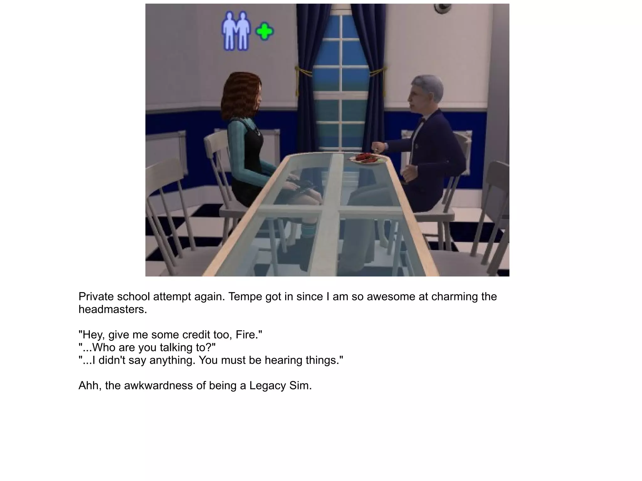 Private school attempt again. Tempe got in since I am so awesome at charming the headmasters. "Hey, give me some credit too, Fire." "...Who are you talking to?" "...I didn't say anything. You must be hearing things." Ahh, the awkwardness of being a Legacy Sim. 