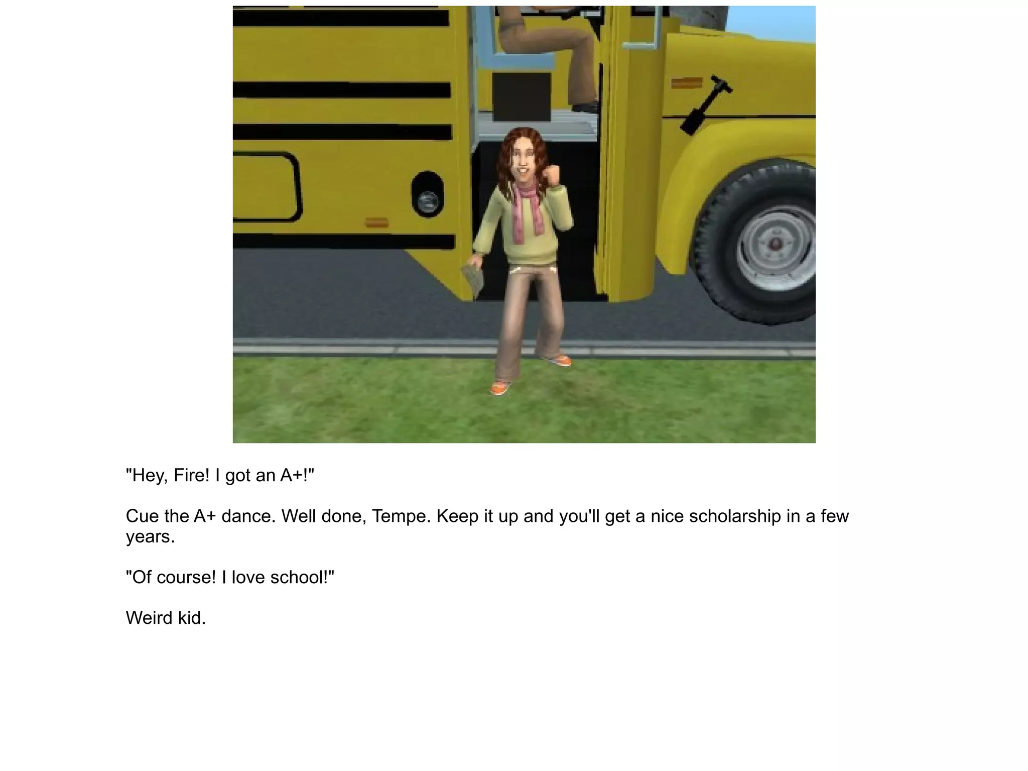"Hey, Fire! I got an A+!" Cue the A+ dance. Well done, Tempe. Keep it up and you'll get a nice scholarship in a few years. "Of course! I love school!" Weird kid. 