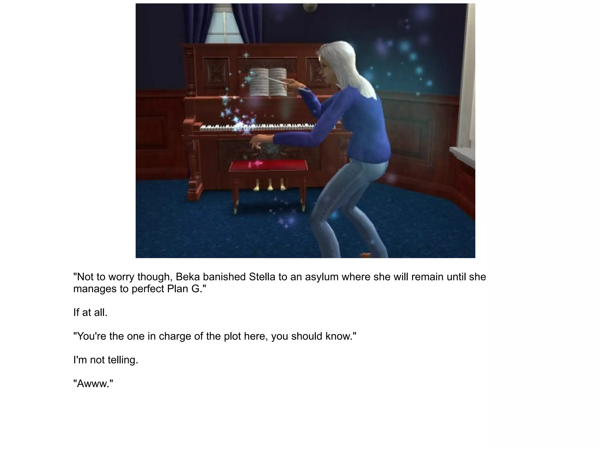 "Not to worry though, Beka banished Stella to an asylum where she will remain until she manages to perfect Plan G." If at all. "You're the one in charge of the plot here, you should know." I'm not telling. "Awww." 