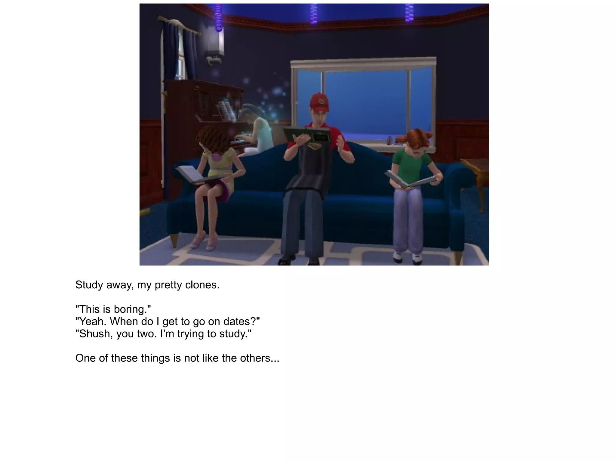 Study away, my pretty clones. "This is boring." "Yeah. When do I get to go on dates?" "Shush, you two. I'm trying to study." One of these things is not like the others... 