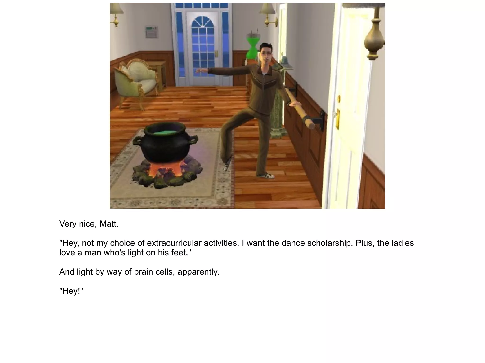 Very nice, Matt. "Hey, not my choice of extracurricular activities. I want the dance scholarship. Plus, the ladies love a man who's light on his feet." And light by way of brain cells, apparently. "Hey!" 