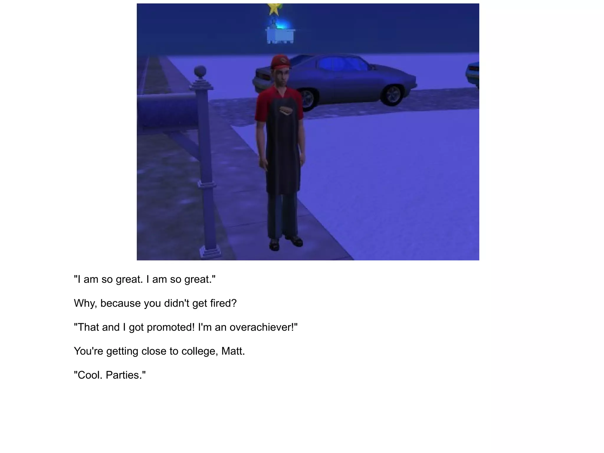 "I am so great. I am so great." Why, because you didn't get fired? "That and I got promoted! I'm an overachiever!" You're getting close to college, Matt. "Cool. Parties." 