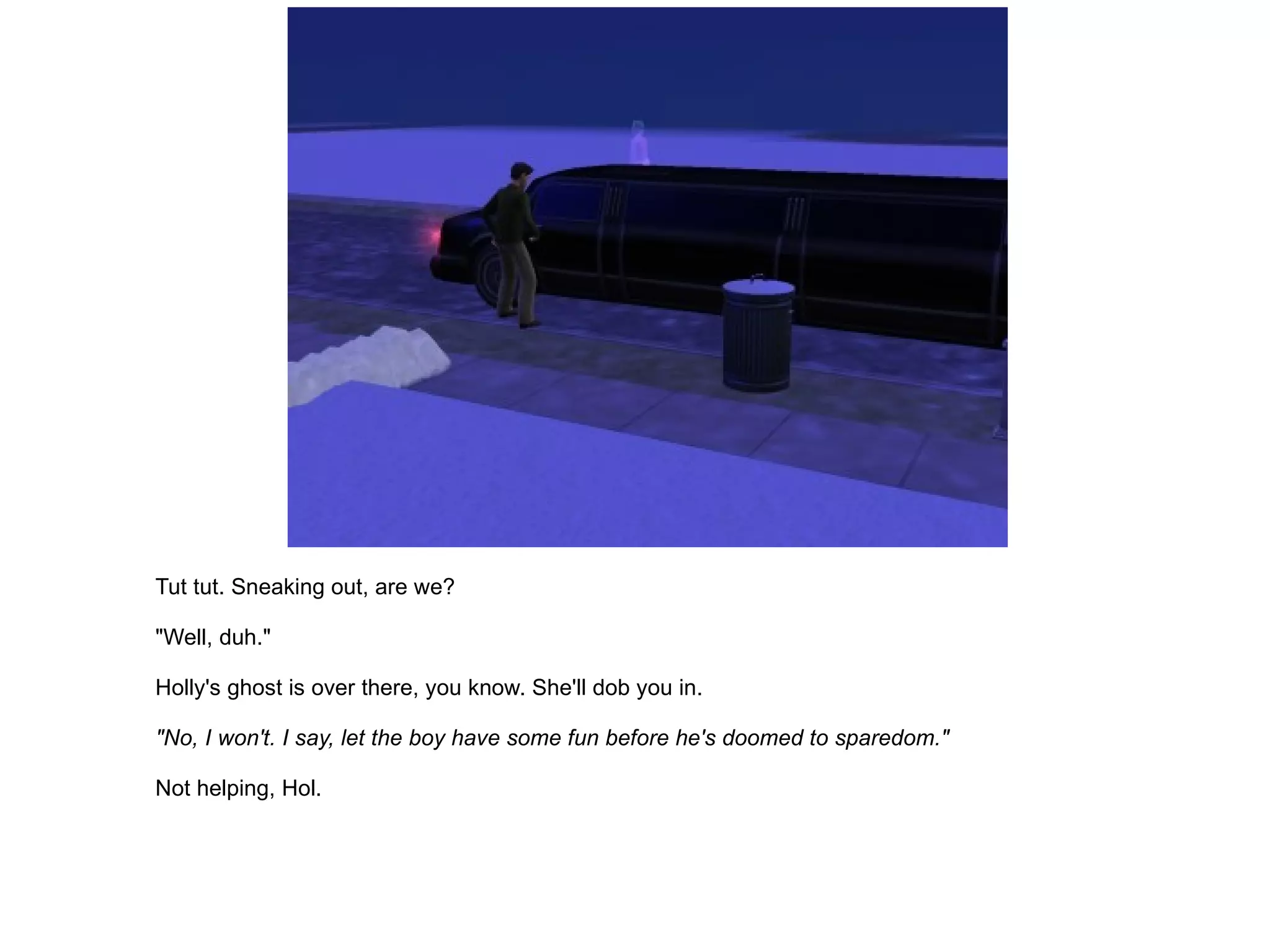 Tut tut. Sneaking out, are we? "Well, duh." Holly's ghost is over there, you know. She'll dob you in. "No, I won't. I say, let the boy have some fun before he's doomed to sparedom." Not helping, Hol. 