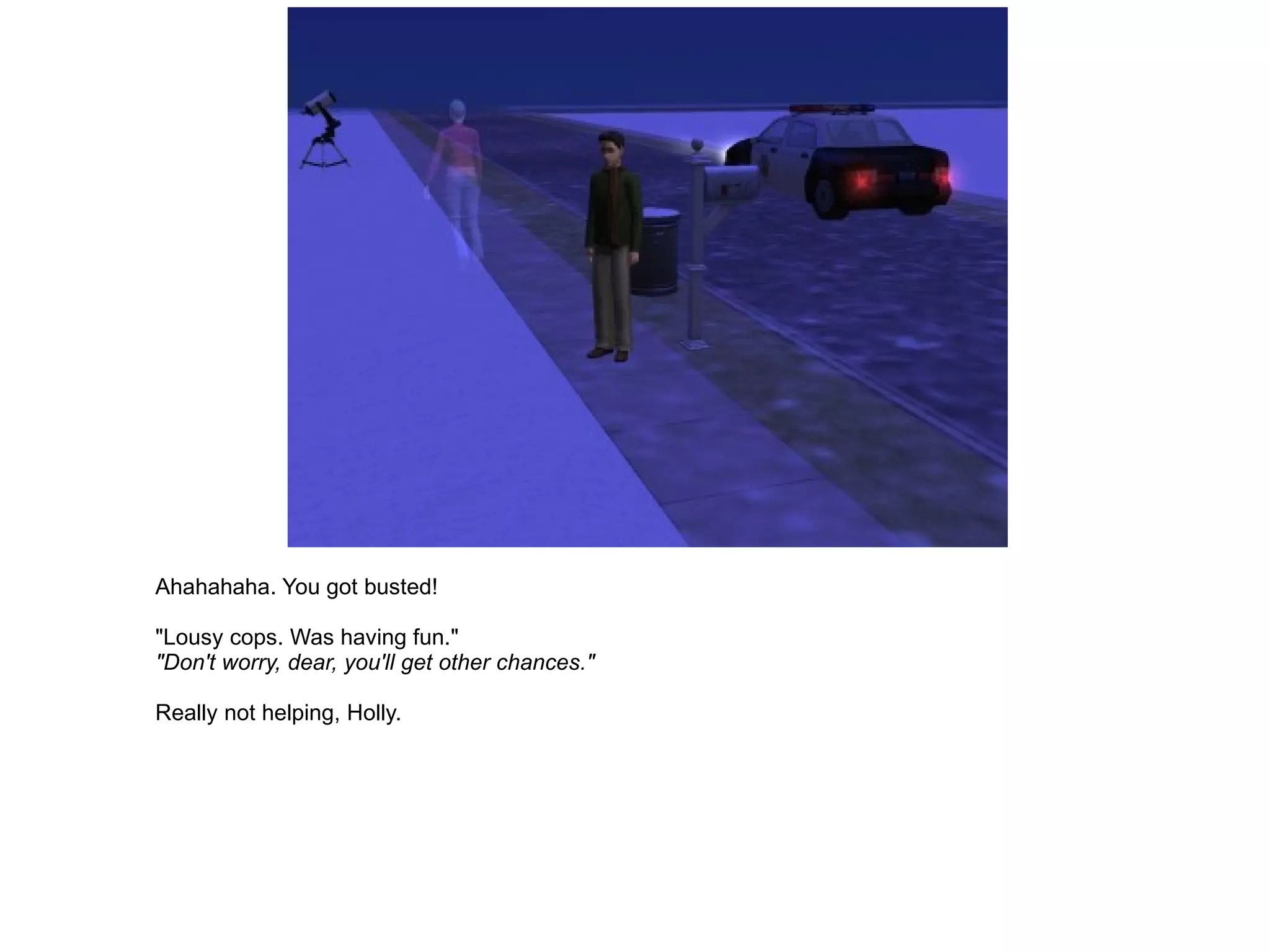 Ahahahaha. You got busted! "Lousy cops. Was having fun." "Don't worry, dear, you'll get other chances." Really not helping, Holly. 
