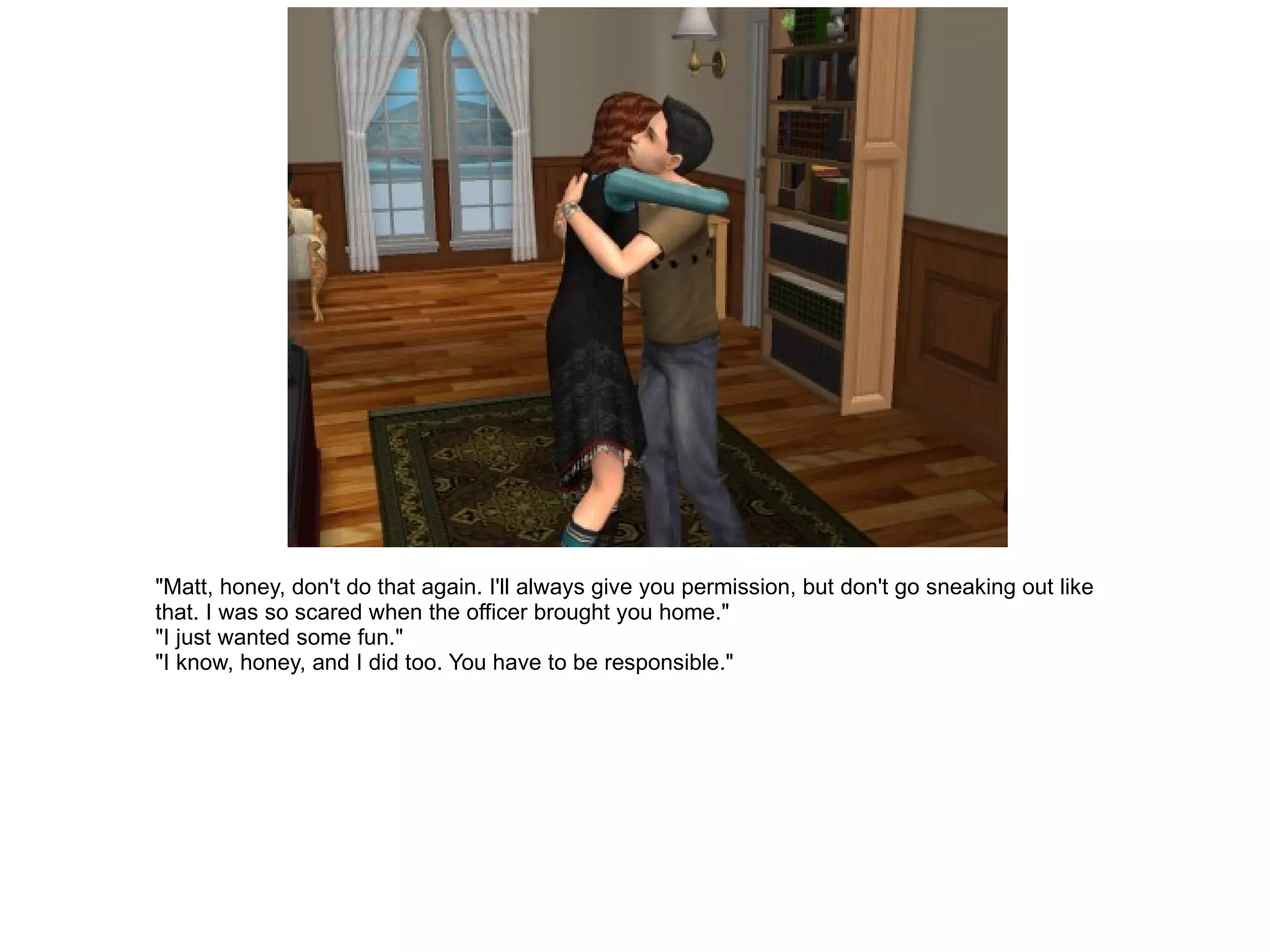"Matt, honey, don't do that again. I'll always give you permission, but don't go sneaking out like that. I was so scared when the officer brought you home." "I just wanted some fun." "I know, honey, and I did too. You have to be responsible." 