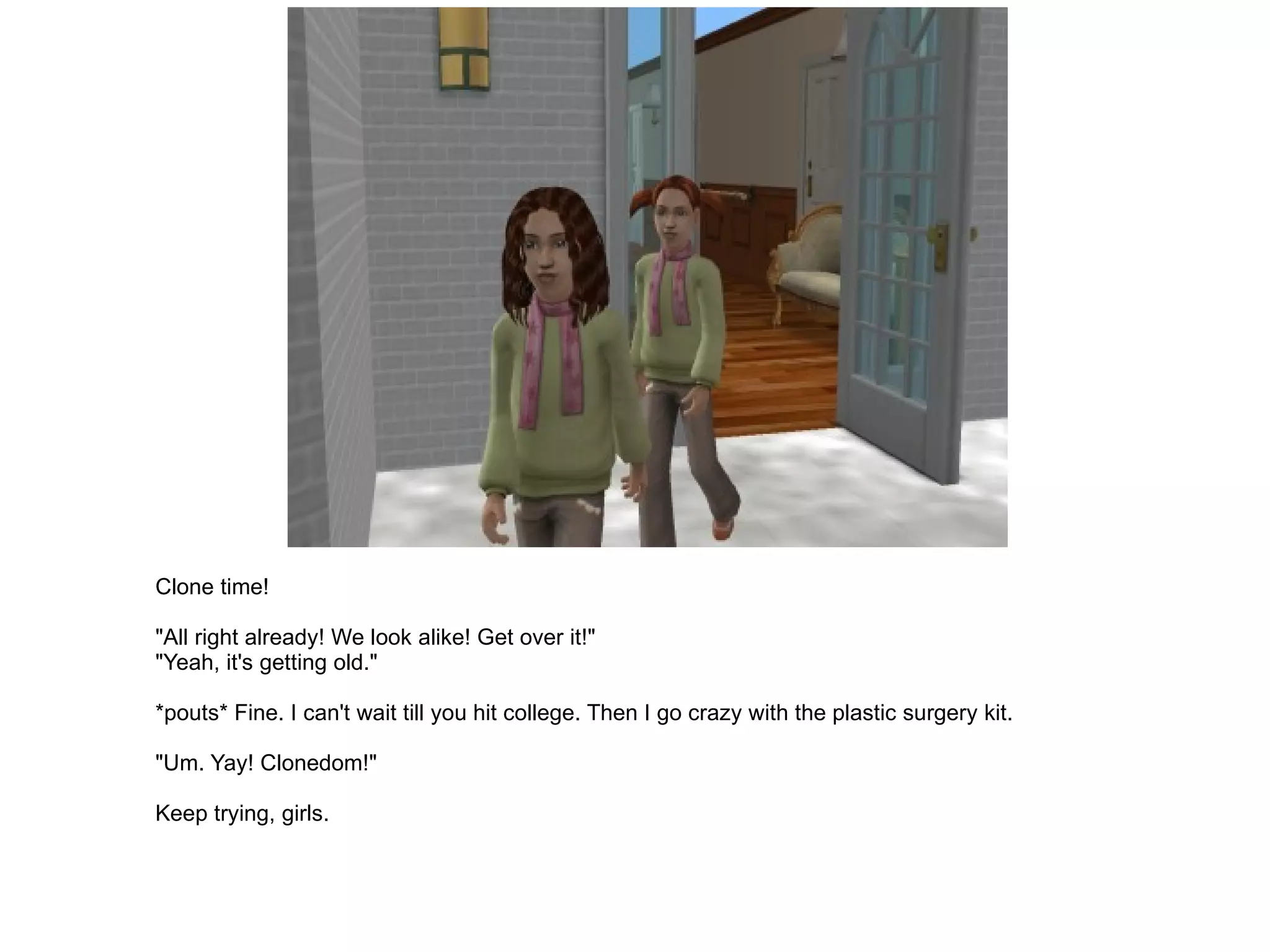Clone time! "All right already! We look alike! Get over it!" "Yeah, it's getting old." *pouts* Fine. I can't wait till you hit college. Then I go crazy with the plastic surgery kit. "Um. Yay! Clonedom!" Keep trying, girls. 