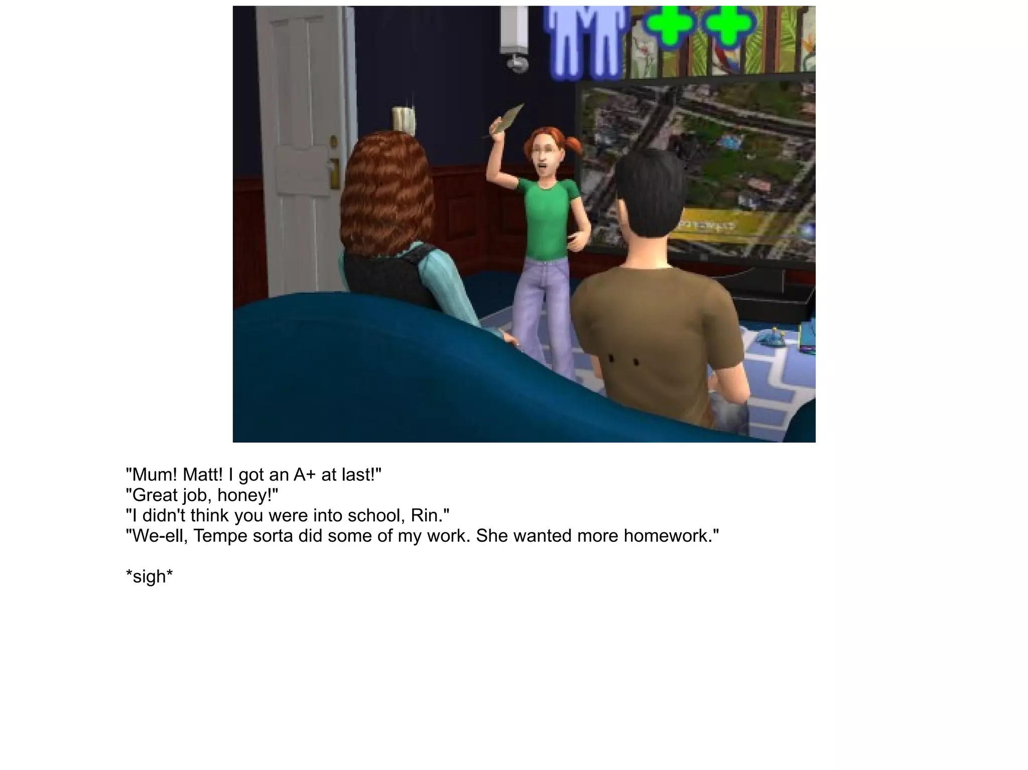 "Mum! Matt! I got an A+ at last!" "Great job, honey!" "I didn't think you were into school, Rin." "We-ell, Tempe sorta did some of my work. She wanted more homework." *sigh* 