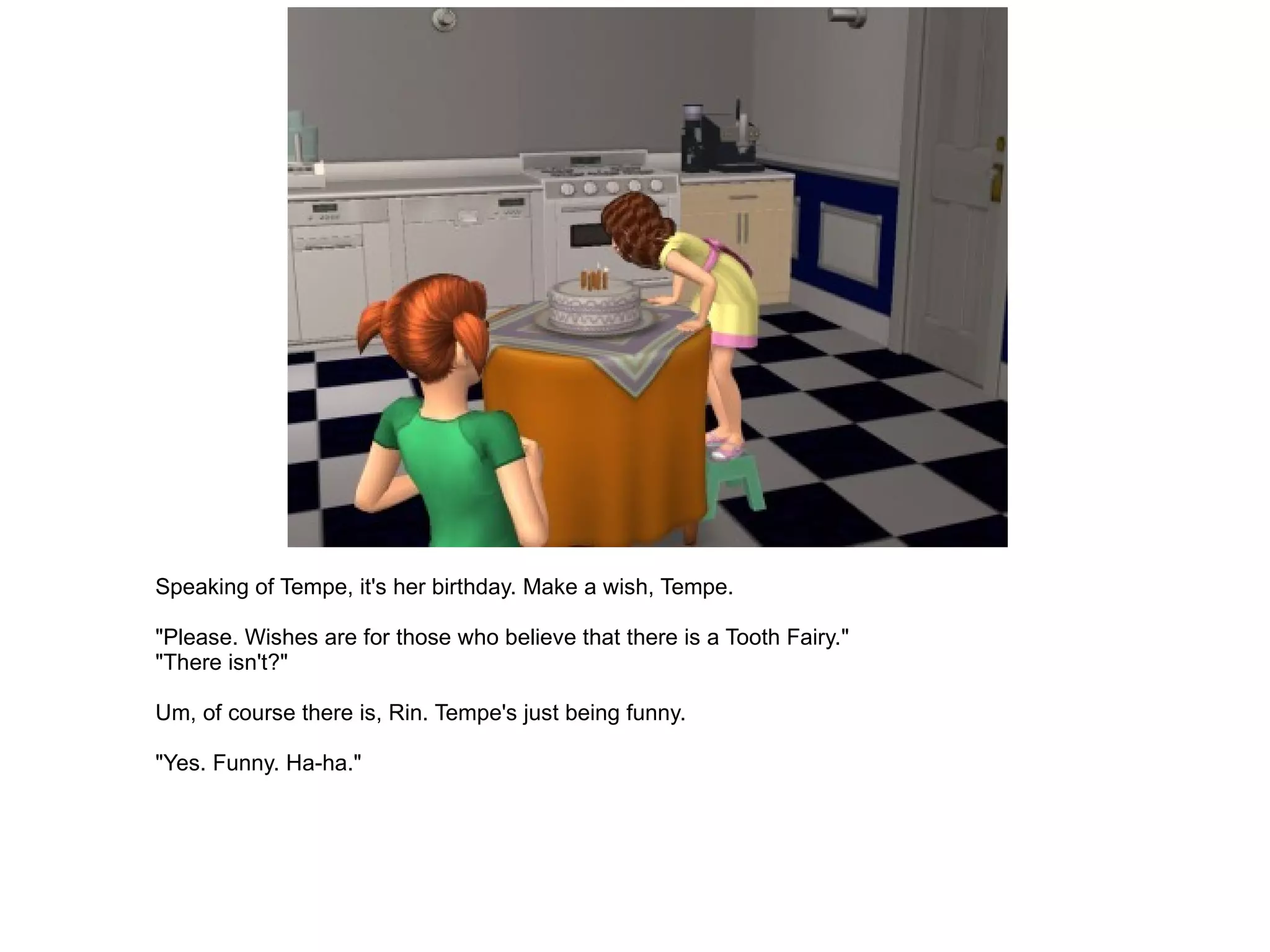 Speaking of Tempe, it's her birthday. Make a wish, Tempe. "Please. Wishes are for those who believe that there is a Tooth Fairy." "There isn't?" Um, of course there is, Rin. Tempe's just being funny. "Yes. Funny. Ha-ha." 
