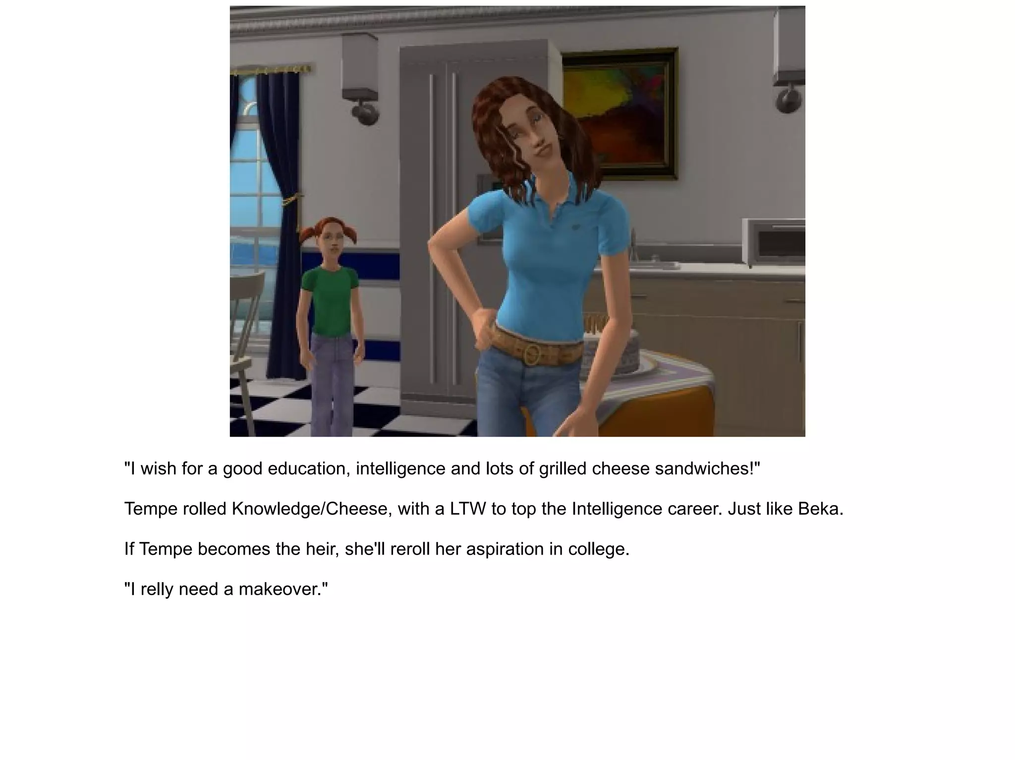 "I wish for a good education, intelligence and lots of grilled cheese sandwiches!" Tempe rolled Knowledge/Cheese, with a LTW to top the Intelligence career. Just like Beka. If Tempe becomes the heir, she'll reroll her aspiration in college. "I relly need a makeover." 