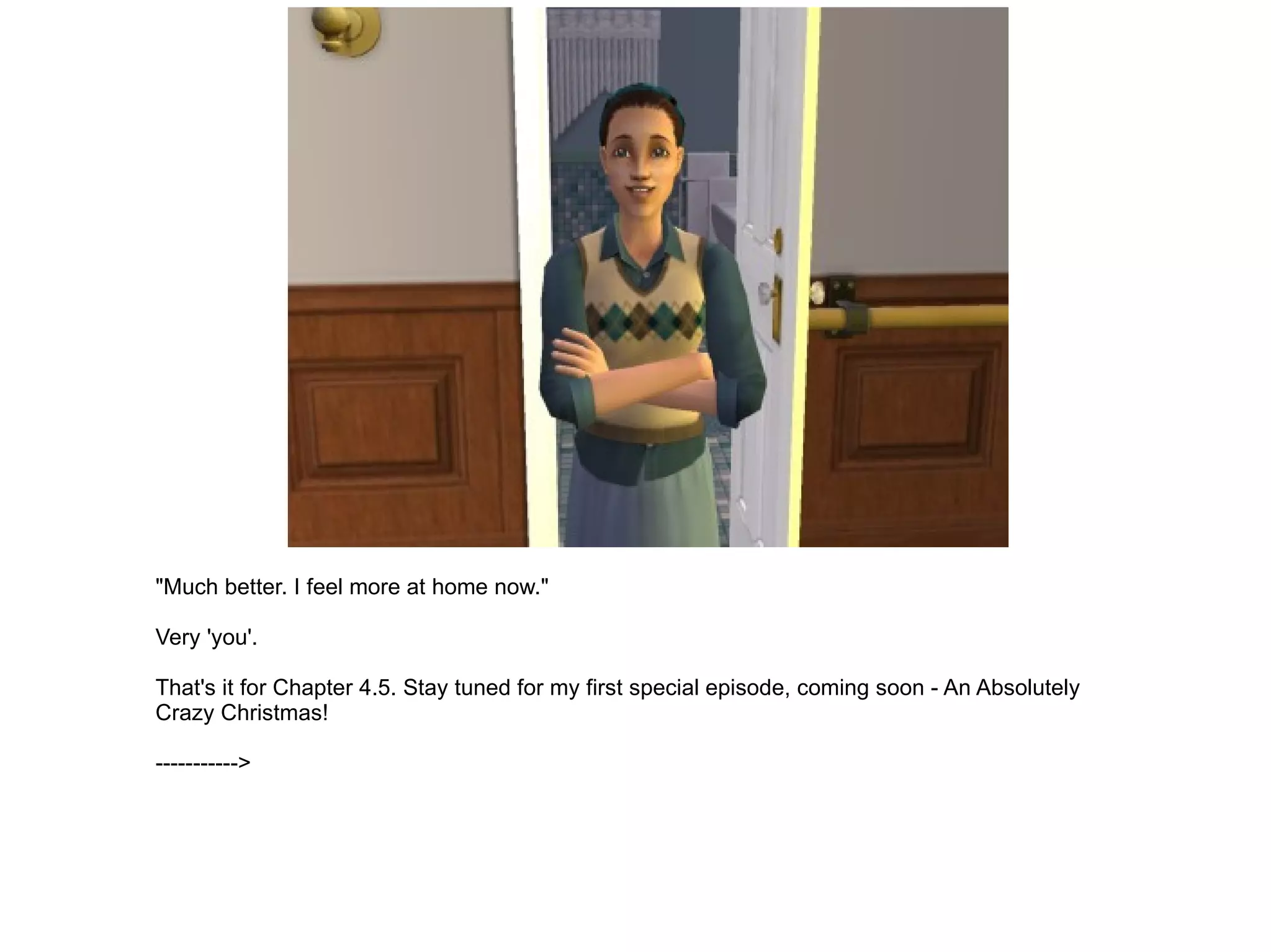 "Much better. I feel more at home now." Very 'you'. That's it for Chapter 4.5. Stay tuned for my first special episode, coming soon - An Absolutely Crazy Christmas! -----------> 