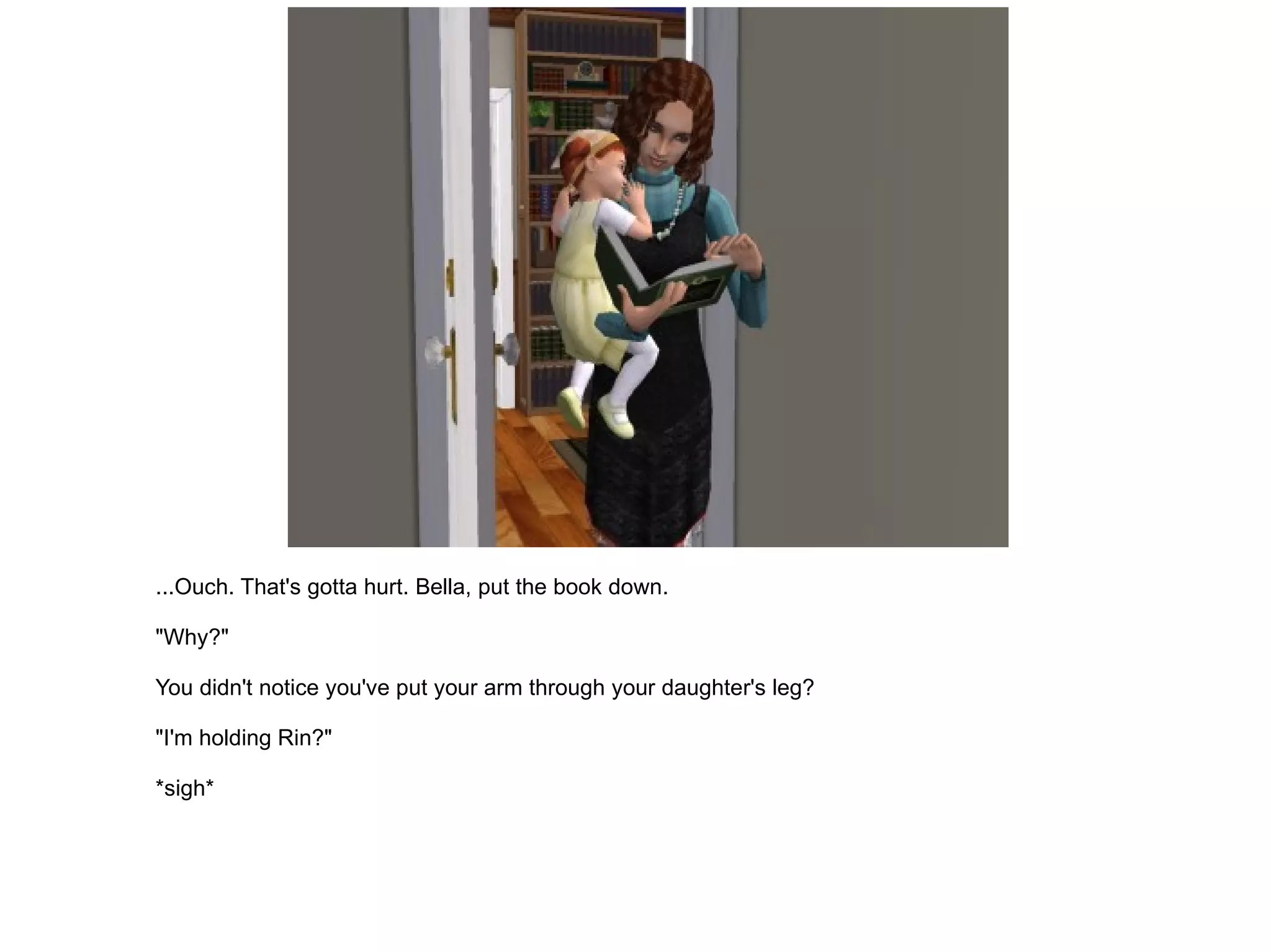 ...Ouch. That's gotta hurt. Bella, put the book down. "Why?" You didn't notice you've put your arm through your daughter's leg? "I'm holding Rin?" *sigh* 