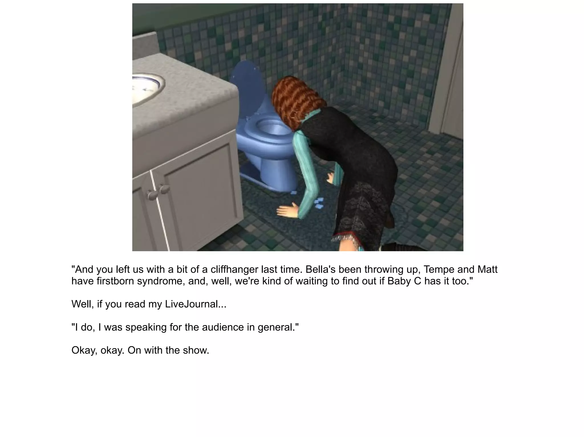 "And you left us with a bit of a cliffhanger last time. Bella's been throwing up, Tempe and Matt have firstborn syndrome, and, well, we're kind of waiting to find out if Baby C has it too." Well, if you read my LiveJournal... "I do, I was speaking for the audience in general." Okay, okay. On with the show. 