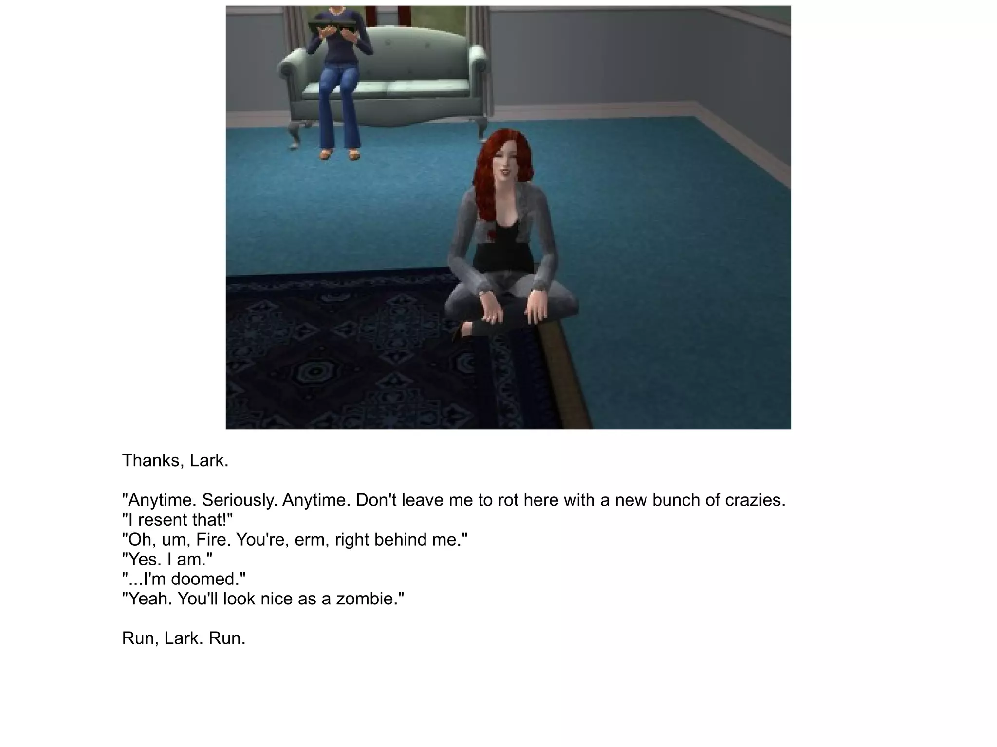 Thanks, Lark. "Anytime. Seriously. Anytime. Don't leave me to rot here with a new bunch of crazies. "I resent that!" "Oh, um, Fire. You're, erm, right behind me." "Yes. I am." "...I'm doomed." "Yeah. You'll look nice as a zombie." Run, Lark. Run. 
