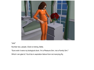 *pop* Number two, people. Clock is ticking, Bella. "Sure wish it were my biological clock. I'm a Pleasure Sim, not a Family Sim." Which I am glad of. You'd be in aspiration failure from not marrying Ry. 