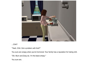 ...Chili? "Yeah. Chili. Got a problem with that?" You sure are snippy when you're hormonal. Your family has a reputation for hating chili. "Oh, Mum and Zoey do. I'm the black sheep." You sure are. 