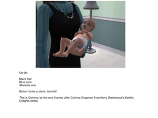 Uh oh. Black hair. Blue eyes. Skintone one. Better not be a clone, dammit! This is Corinna, by the way. Named after Corinna Chapman from Kerry Greenwood's Earthly Delights series. 