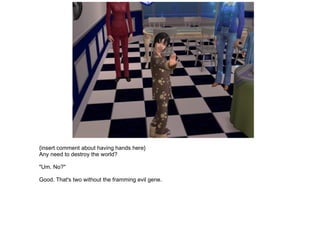 {insert comment about having hands here} Any need to destroy the world? "Um. No?" Good. That's two without the framming evil gene. 