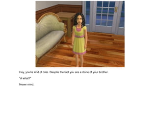 Hey, you're kind of cute. Despite the fact you are a clone of your brother. "A what?" Never mind. 