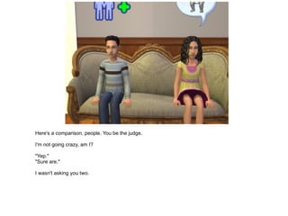 Here's a comparison, people. You be the judge. I'm not going crazy, am I? "Yep." "Sure are." I wasn't asking you two. 