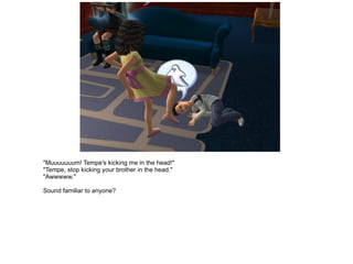 "Muuuuuuum! Tempe's kicking me in the head!" "Tempe, stop kicking your brother in the head." "Awwwww." Sound familiar to anyone? 