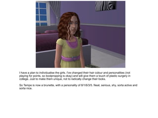 I have a plan to individualise the girls. I've changed their hair colour and personalities (not playing for points, so boolpropping is okay) and will give them a touch of plastic surgery in college. Just to make them unique, not to radically change their looks. So Tempe is now a brunette, with a personality of 8/1/6/3/5. Neat, serious, shy, sorta active and sorta nice. 