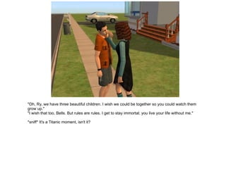 "Oh, Ry, we have three beautiful children. I wish we could be together so you could watch them grow up." "I wish that too, Bells. But rules are rules. I get to stay immortal; you live your life without me." *sniff* It's a Titanic moment, isn't it? 