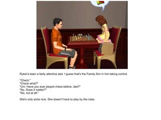Ryker's been a fairly attentive dad. I guess that's the Family Sim in him taking control. "Check." "Check what?" "Um. Have you ever played chess before, dad?" "No. Does it matter?" "No, not at all." She's only sorta nice. She doesn't have to play by the rules. 