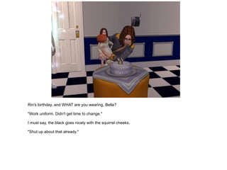 Rin's birthday, and WHAT are you wearing, Bella? "Work uniform. Didn't get time to change." I must say, the black goes nicely with the squirrel cheeks. "Shut up about that already." 