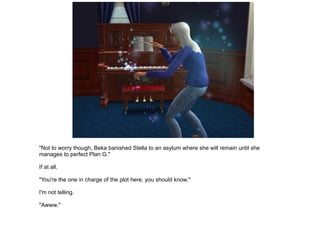 "Not to worry though, Beka banished Stella to an asylum where she will remain until she manages to perfect Plan G." If at all. "You're the one in charge of the plot here, you should know." I'm not telling. "Awww." 