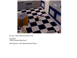 Oh, yay, I didn't stuff the photo for once. "Sparkles!" "Grow up pretty, Matt-clone!" She's going to - she looks exactly like Tempe. 