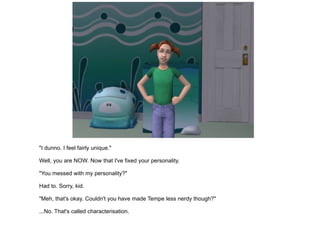"I dunno. I feel fairly unique." Well, you are NOW. Now that I've fixed your personality. "You messed with my personality?" Had to. Sorry, kid. "Meh, that's okay. Couldn't you have made Tempe less nerdy though?" ...No. That's called characterisation. 