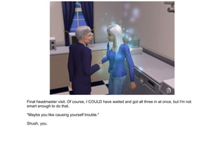 Final headmaster visit. Of course, I COULD have waited and got all three in at once, but I'm not smart enough to do that. "Maybe you like causing yourself trouble." Shush, you. 
