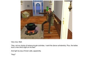 Very nice, Matt. "Hey, not my choice of extracurricular activities. I want the dance scholarship. Plus, the ladies love a man who's light on his feet." And light by way of brain cells, apparently. "Hey!" 