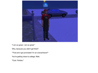 "I am so great. I am so great." Why, because you didn't get fired? "That and I got promoted! I'm an overachiever!" You're getting close to college, Matt. "Cool. Parties." 