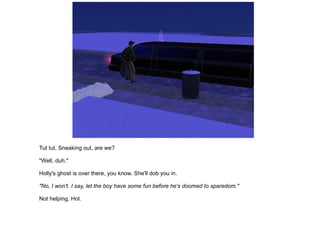 Tut tut. Sneaking out, are we? "Well, duh." Holly's ghost is over there, you know. She'll dob you in. "No, I won't. I say, let the boy have some fun before he's doomed to sparedom." Not helping, Hol. 