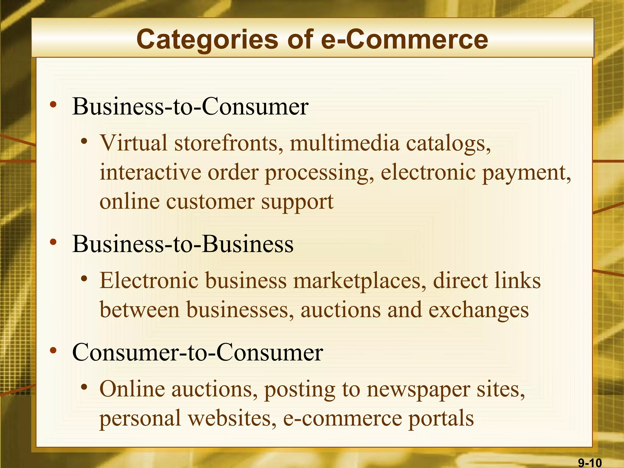 Categories of e-Commerce

• Business-to-Consumer
  • Virtual storefronts, multimedia catalogs,
    interactive order processing, electronic payment,
    online customer support
• Business-to-Business
  • Electronic business marketplaces, direct links
    between businesses, auctions and exchanges
• Consumer-to-Consumer
  • Online auctions, posting to newspaper sites,
    personal websites, e-commerce portals
                                                        9-10
 
