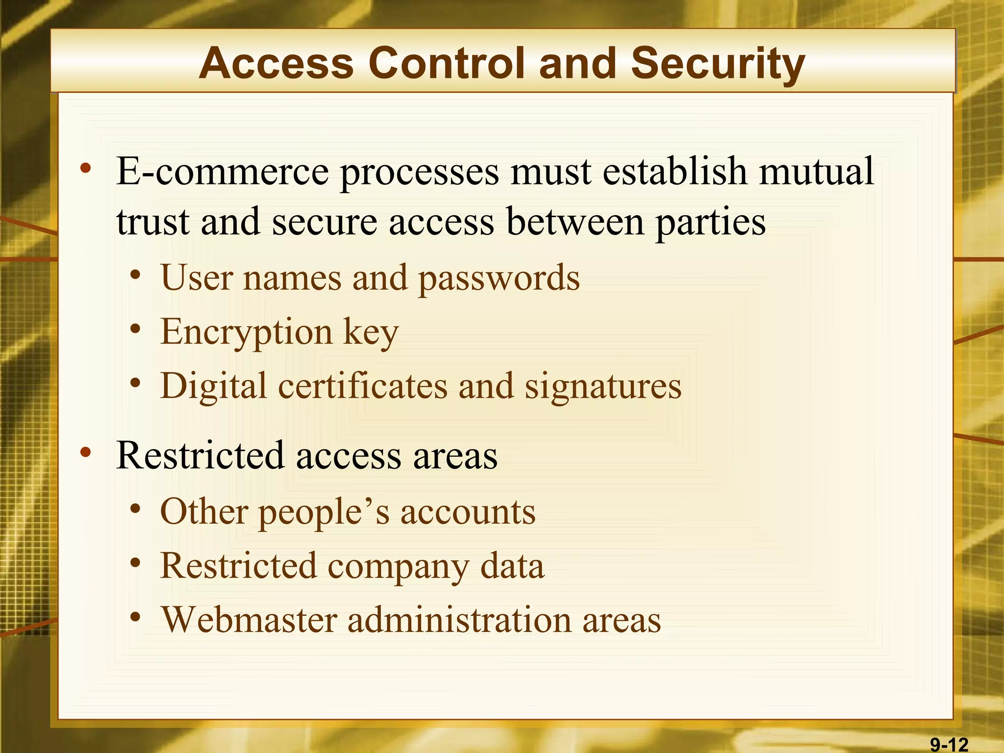 Access Control and Security

• E-commerce processes must establish mutual
  trust and secure access between parties
  • User names and passwords
  • Encryption key
  • Digital certificates and signatures
• Restricted access areas
  • Other people’s accounts
  • Restricted company data
  • Webmaster administration areas


                                               9-12
 