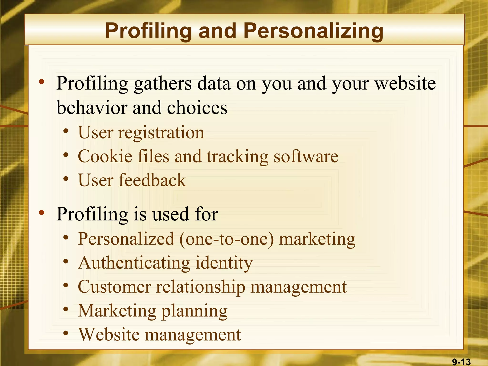Profiling and Personalizing

• Profiling gathers data on you and your website
  behavior and choices
   • User registration
   • Cookie files and tracking software
   • User feedback
• Profiling is used for
   •   Personalized (one-to-one) marketing
   •   Authenticating identity
   •   Customer relationship management
   •   Marketing planning
   •   Website management
                                                   9-13
 