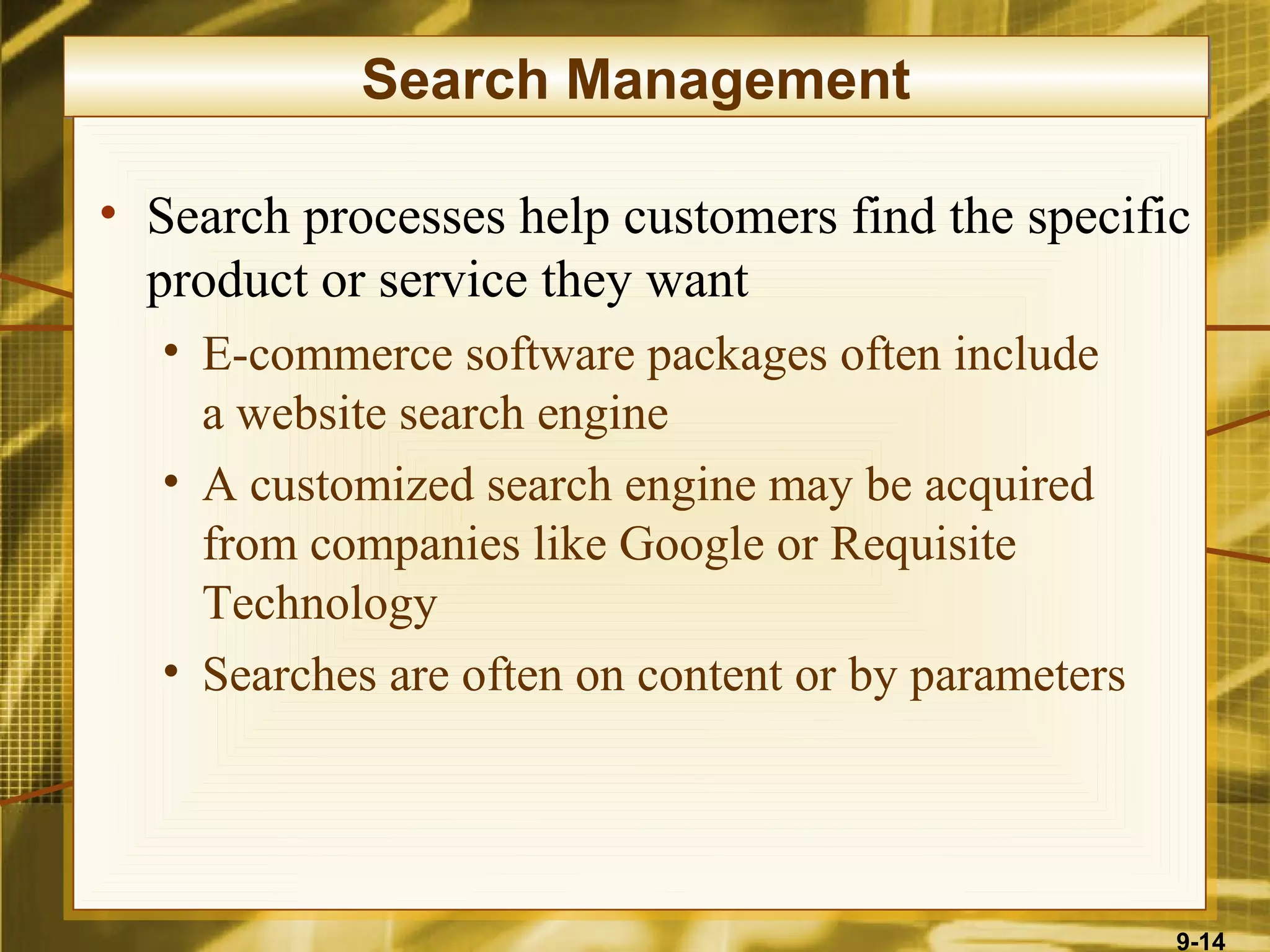 Search Management

• Search processes help customers find the specific
  product or service they want
  • E-commerce software packages often include
    a website search engine
  • A customized search engine may be acquired
    from companies like Google or Requisite
    Technology
  • Searches are often on content or by parameters




                                                     9-14
 