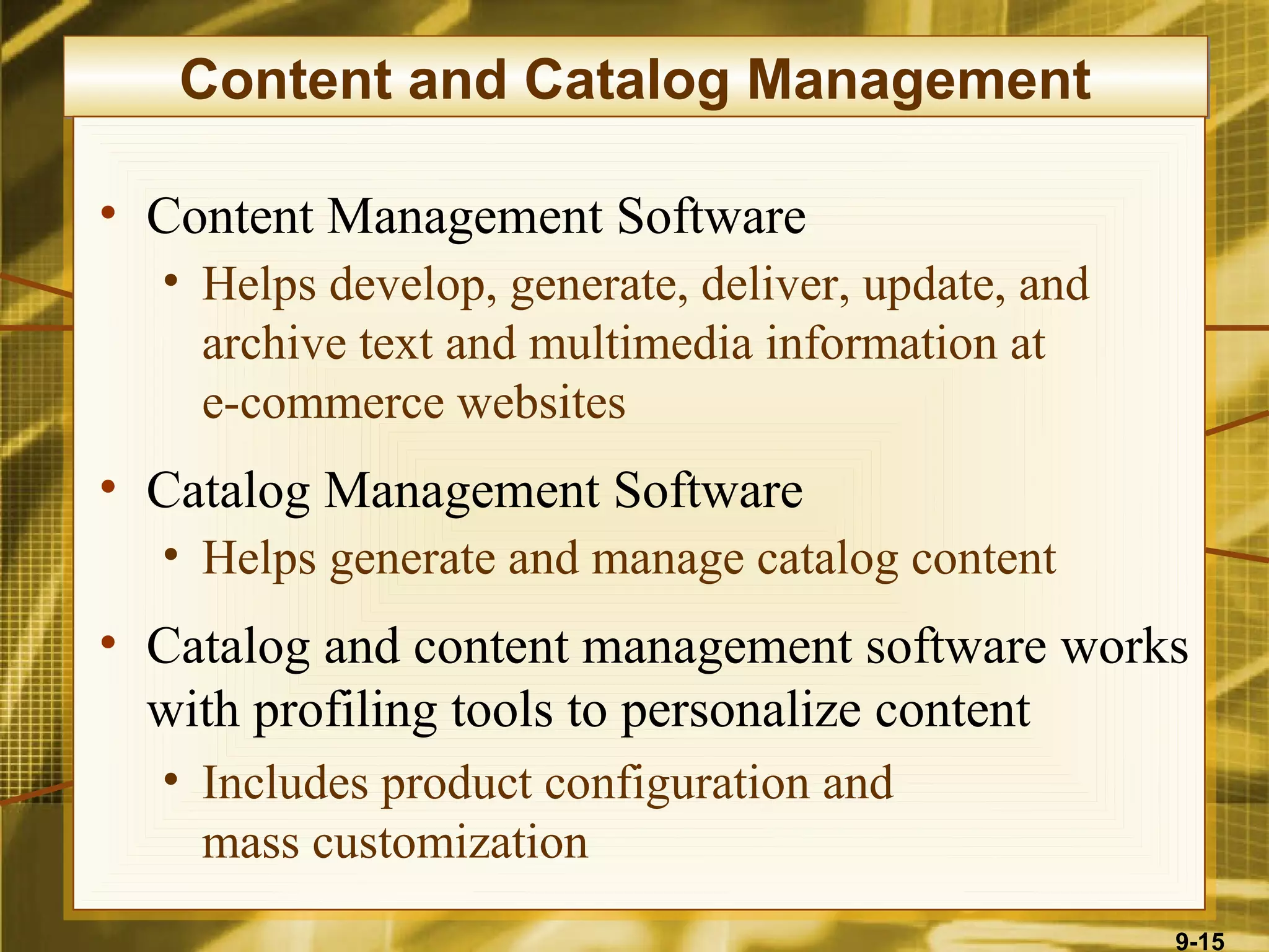 Content and Catalog Management

• Content Management Software
  • Helps develop, generate, deliver, update, and
    archive text and multimedia information at
    e-commerce websites
• Catalog Management Software
  • Helps generate and manage catalog content
• Catalog and content management software works
  with profiling tools to personalize content
  • Includes product configuration and
    mass customization
                                                    9-15
 