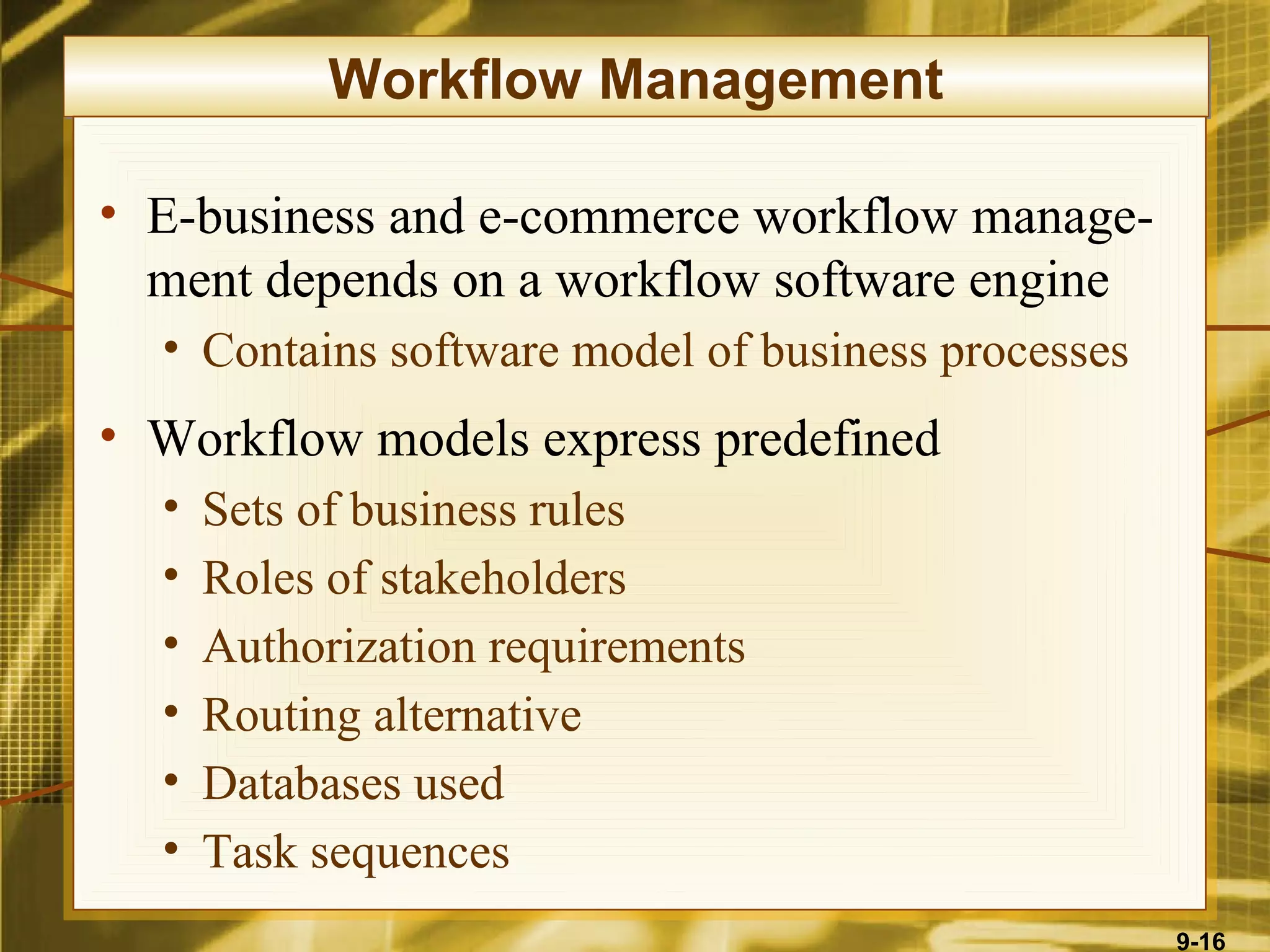 Workflow Management

• E-business and e-commerce workflow manage-
  ment depends on a workflow software engine
  • Contains software model of business processes
• Workflow models express predefined
  •   Sets of business rules
  •   Roles of stakeholders
  •   Authorization requirements
  •   Routing alternative
  •   Databases used
  •   Task sequences
                                                    9-16
 